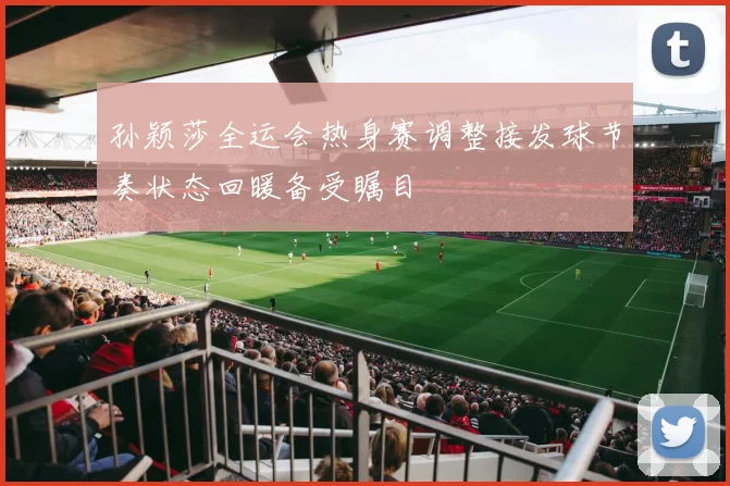 孙颖莎全运会热身赛调整接发球节奏状态回暖备受瞩目