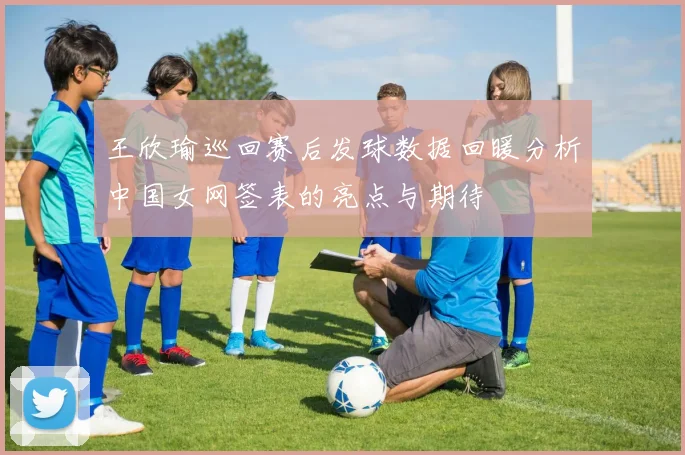 王欣瑜巡回赛后发球数据回暖分析中国女网签表的亮点与期待